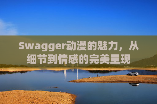 Swagger动漫的魅力,从细节到情感的完美呈现